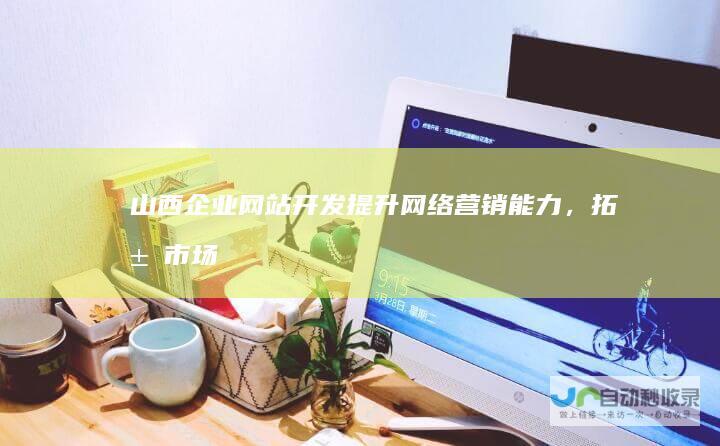 山西企业网站开发：提升网络营销能力，拓展市场新机遇